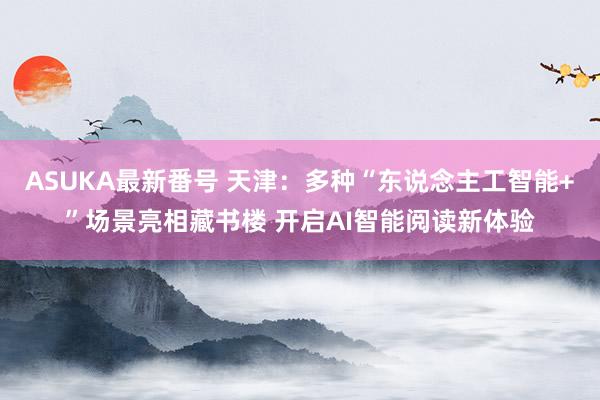 ASUKA最新番号 天津：多种“东说念主工智能+”场景亮相藏书楼 开启AI智能阅读新体验