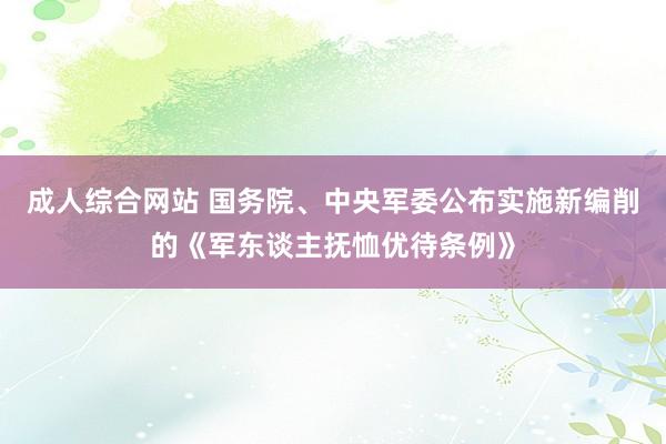 成人综合网站 国务院、中央军委公布实施新编削的《军东谈主抚恤优待条例》