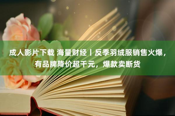 成人影片下载 海量财经丨反季羽绒服销售火爆，有品牌降价超千元，爆款卖断货