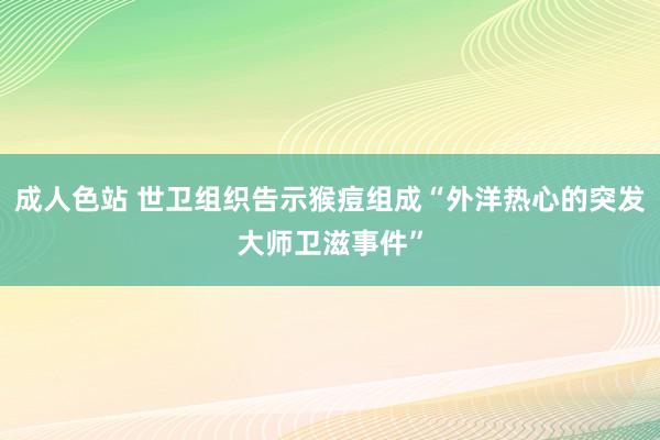 成人色站 世卫组织告示猴痘组成“外洋热心的突发大师卫滋事件”