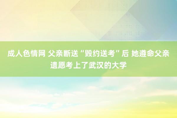 成人色情网 父亲断送“毁约送考”后 她遵命父亲遗愿考上了武汉的大学