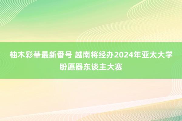 柚木彩華最新番号 越南将经办2024年亚太大学盼愿器东谈主大赛