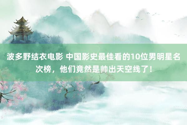 波多野结衣电影 中国影史最佳看的10位男明星名次榜，他们竟然是帅出天空线了！