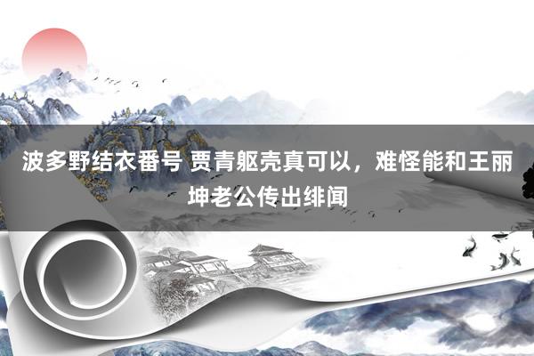 波多野结衣番号 贾青躯壳真可以，难怪能和王丽坤老公传出绯闻