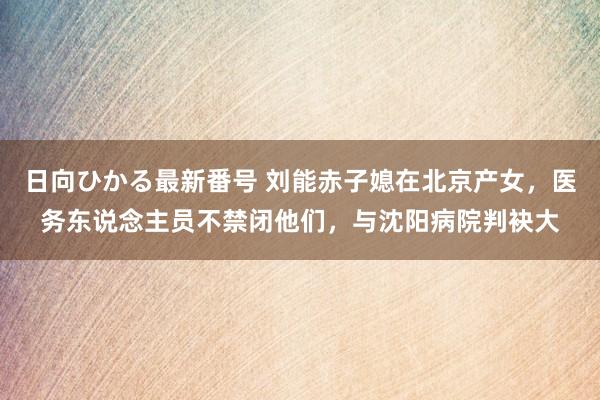 日向ひかる最新番号 刘能赤子媳在北京产女，医务东说念主员不禁闭他们，与沈阳病院判袂大