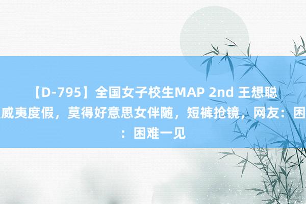 【D-795】全国女子校生MAP 2nd 王想聪现身夏威夷度假，莫得好意思女伴随，短裤抢镜，网友：困难一见