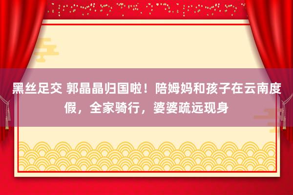 黑丝足交 郭晶晶归国啦！陪姆妈和孩子在云南度假，全家骑行，婆婆疏远现身