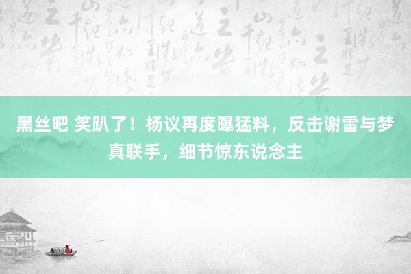 黑丝吧 笑趴了！杨议再度曝猛料，反击谢雷与梦真联手，细节惊东说念主