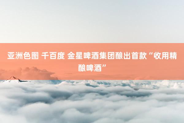 亚洲色图 千百度 金星啤酒集团酿出首款“收用精酿啤酒”