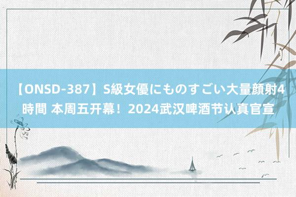 【ONSD-387】S級女優にものすごい大量顔射4時間 本周五开幕！2024武汉啤酒节认真官宣