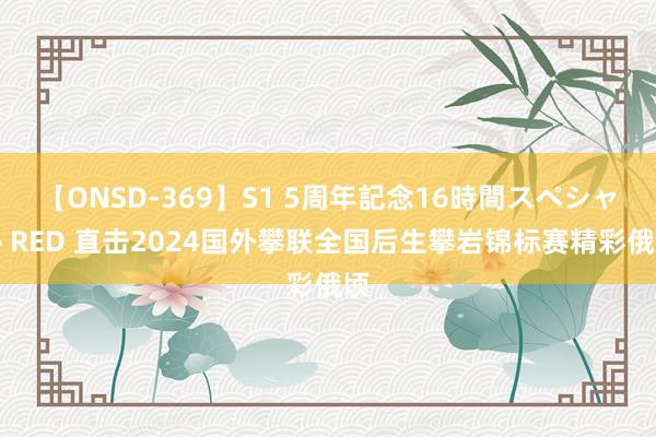 【ONSD-369】S1 5周年記念16時間スペシャル RED 直击2024国外攀联全国后生攀岩锦标赛精彩俄顷