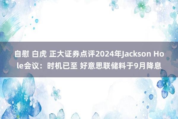 自慰 白虎 正大证券点评2024年Jackson Hole会议：时机已至 好意思联储料于9月降息