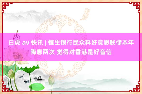 白虎 av 快讯 | 恒生银行民众料好意思联储本年降息两次 觉得对香港是好音信