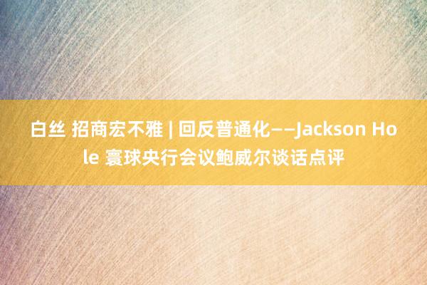 白丝 招商宏不雅 | 回反普通化——Jackson Hole 寰球央行会议鲍威尔谈话点评