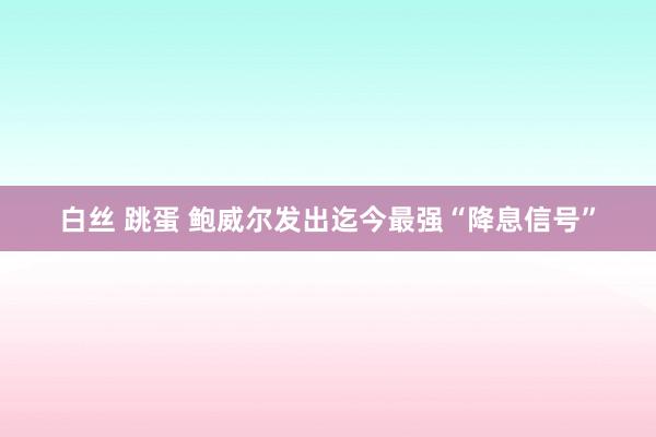 白丝 跳蛋 鲍威尔发出迄今最强“降息信号”