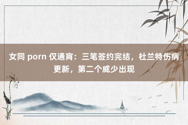 女同 porn 仅通宵：三笔签约完结，杜兰特伤病更新，第二个威少出现