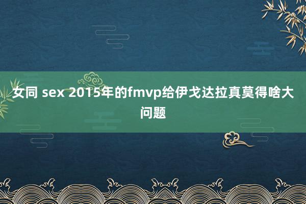 女同 sex 2015年的fmvp给伊戈达拉真莫得啥大问题