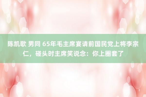 陈凯歌 男同 65年毛主席宴请前国民党上将李宗仁，碰头时主席笑说念：你上圈套了