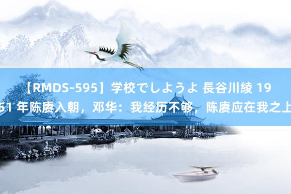 【RMDS-595】学校でしようよ 長谷川綾 1951 年陈赓入朝，邓华：我经历不够，陈赓应在我之上