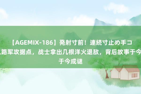 【AGEMIX-186】発射寸前！連続寸止め手コキ 八路军攻据点，战士拿出几根洋火退敌，背后故事于今成谜