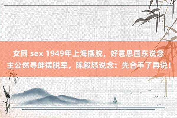 女同 sex 1949年上海摆脱，好意思国东说念主公然寻衅摆脱军，陈毅怒说念：先合手了再说！