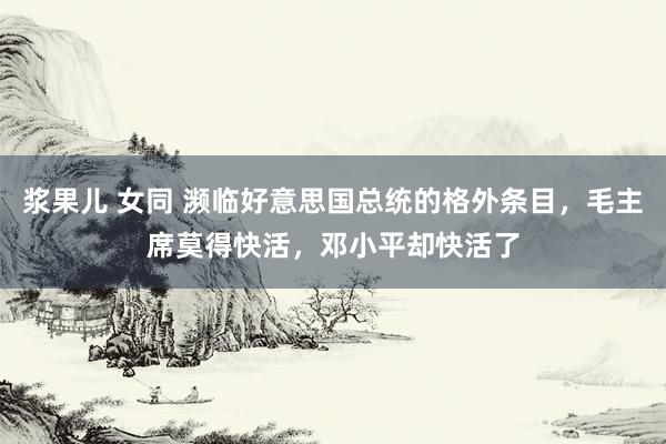 浆果儿 女同 濒临好意思国总统的格外条目，毛主席莫得快活，邓小平却快活了