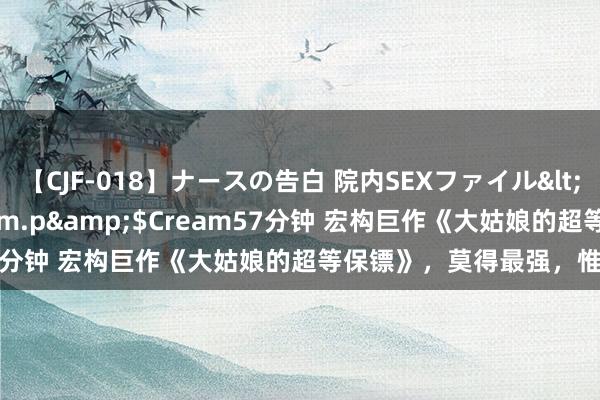 【CJF-018】ナースの告白 院内SEXファイル</a>2008-03-07h.m.p&$Cream57分钟 宏构巨作《大姑娘的超等保镖》，莫得最强，惟一更强！