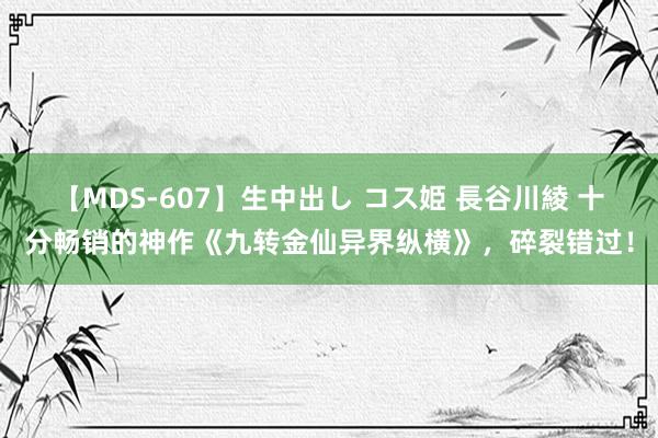 【MDS-607】生中出し コス姫 長谷川綾 十分畅销的神作《九转金仙异界纵横》，碎裂错过！