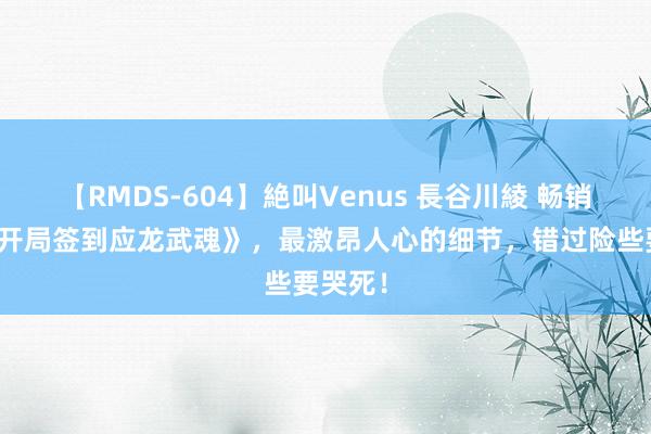 【RMDS-604】絶叫Venus 長谷川綾 畅销之作《开局签到应龙武魂》，最激昂人心的细节，错过险些要哭死！