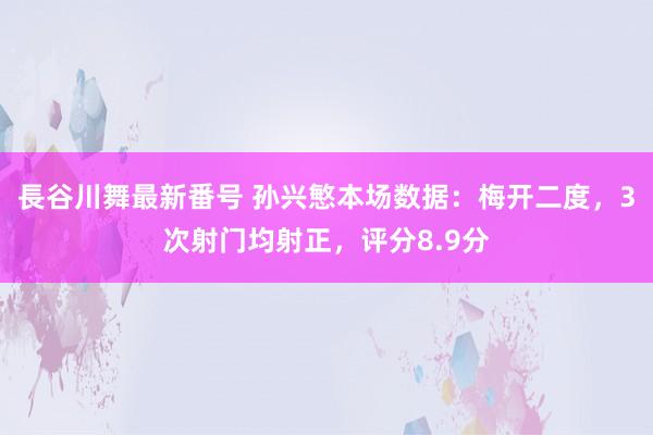 長谷川舞最新番号 孙兴慜本场数据：梅开二度，3次射门均射正，评分8.9分