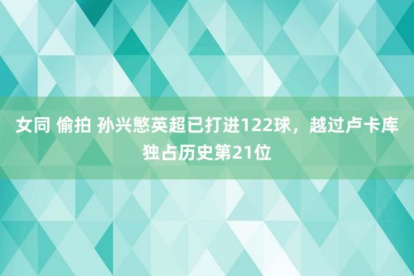 女同 偷拍 孙兴慜英超已打进122球，越过卢卡库独占历史第21位