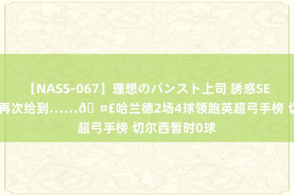 【NASS-067】理想のパンスト上司 誘惑SEX総集編 压力再次给到……?哈兰德2场4球领跑英超弓手榜 切尔西暂时0球