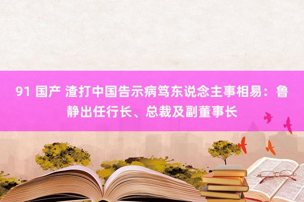 91 国产 渣打中国告示病笃东说念主事相易：鲁静出任行长、总裁及副董事长