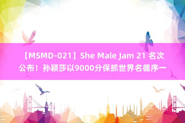 【MSMD-021】She Male Jam 21 名次公布！孙颖莎以9000分保抓世界名循序一