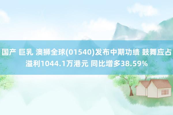 国产 巨乳 澳狮全球(01540)发布中期功绩 鼓舞应占溢利1044.1万港元 同比增多38.59%