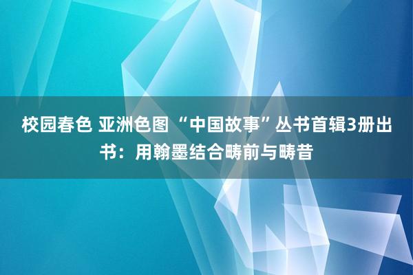 校园春色 亚洲色图 “中国故事”丛书首辑3册出书：用翰墨结合畴前与畴昔