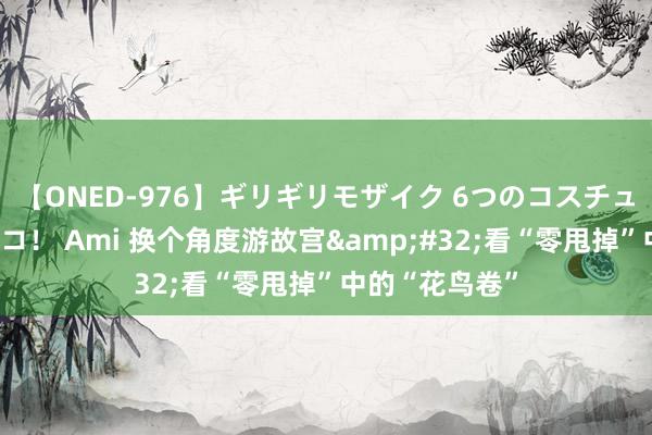 【ONED-976】ギリギリモザイク 6つのコスチュームでパコパコ！ Ami 换个角度游故宫&#32;看“零甩掉”中的“花鸟卷”