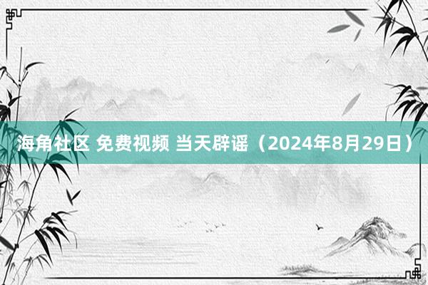 海角社区 免费视频 当天辟谣（2024年8月29日）