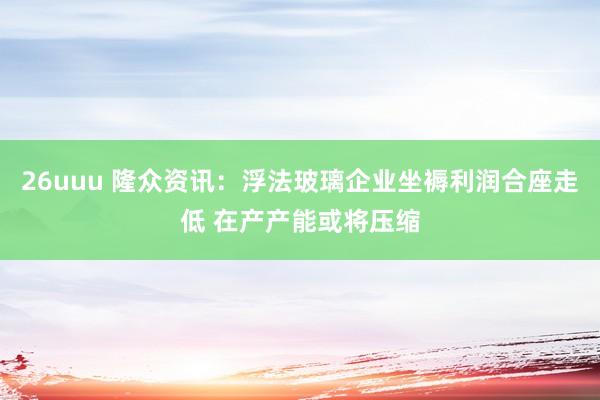 26uuu 隆众资讯：浮法玻璃企业坐褥利润合座走低 在产产能或将压缩