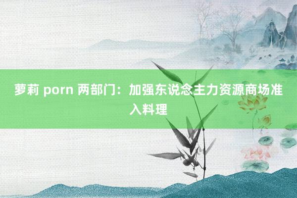 萝莉 porn 两部门：加强东说念主力资源商场准入料理