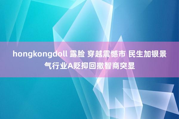 hongkongdoll 露脸 穿越震憾市 民生加银景气行业A贬抑回撤智商突显