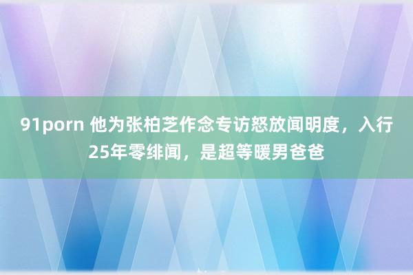 91porn 他为张柏芝作念专访怒放闻明度，入行25年零绯闻，是超等暖男爸爸