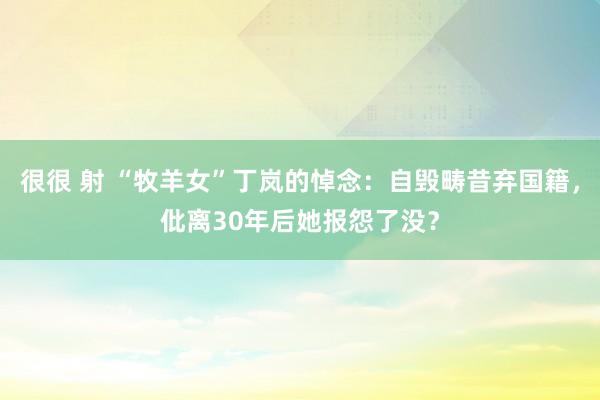 很很 射 “牧羊女”丁岚的悼念：自毁畴昔弃国籍，仳离30年后她报怨了没？