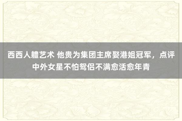 西西人軆艺术 他贵为集团主席娶港姐冠军，点评中外女星不怕鸳侣不满愈活愈年青