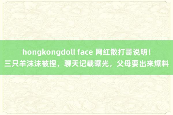 hongkongdoll face 网红散打哥说明！三只羊沫沫被捏，聊天记载曝光，父母要出来爆料