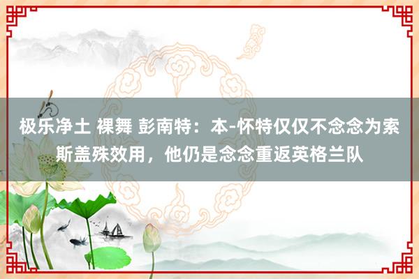 极乐净土 裸舞 彭南特：本-怀特仅仅不念念为索斯盖殊效用，他仍是念念重返英格兰队