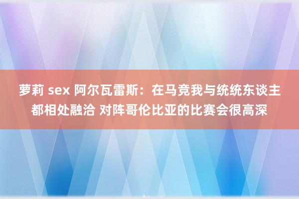 萝莉 sex 阿尔瓦雷斯：在马竞我与统统东谈主都相处融洽 对阵哥伦比亚的比赛会很高深