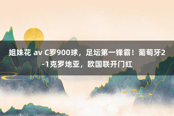 姐妹花 av C罗900球，足坛第一锋霸！葡萄牙2-1克罗地亚，欧国联开门红