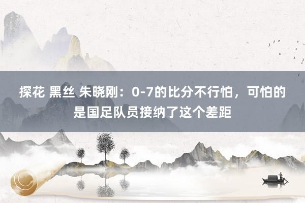 探花 黑丝 朱晓刚：0-7的比分不行怕，可怕的是国足队员接纳了这个差距