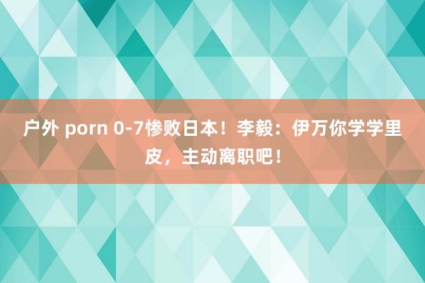 户外 porn 0-7惨败日本！李毅：伊万你学学里皮，主动离职吧！